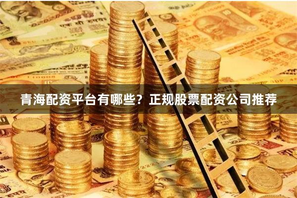 青海配资平台有哪些？正规股票配资公司推荐